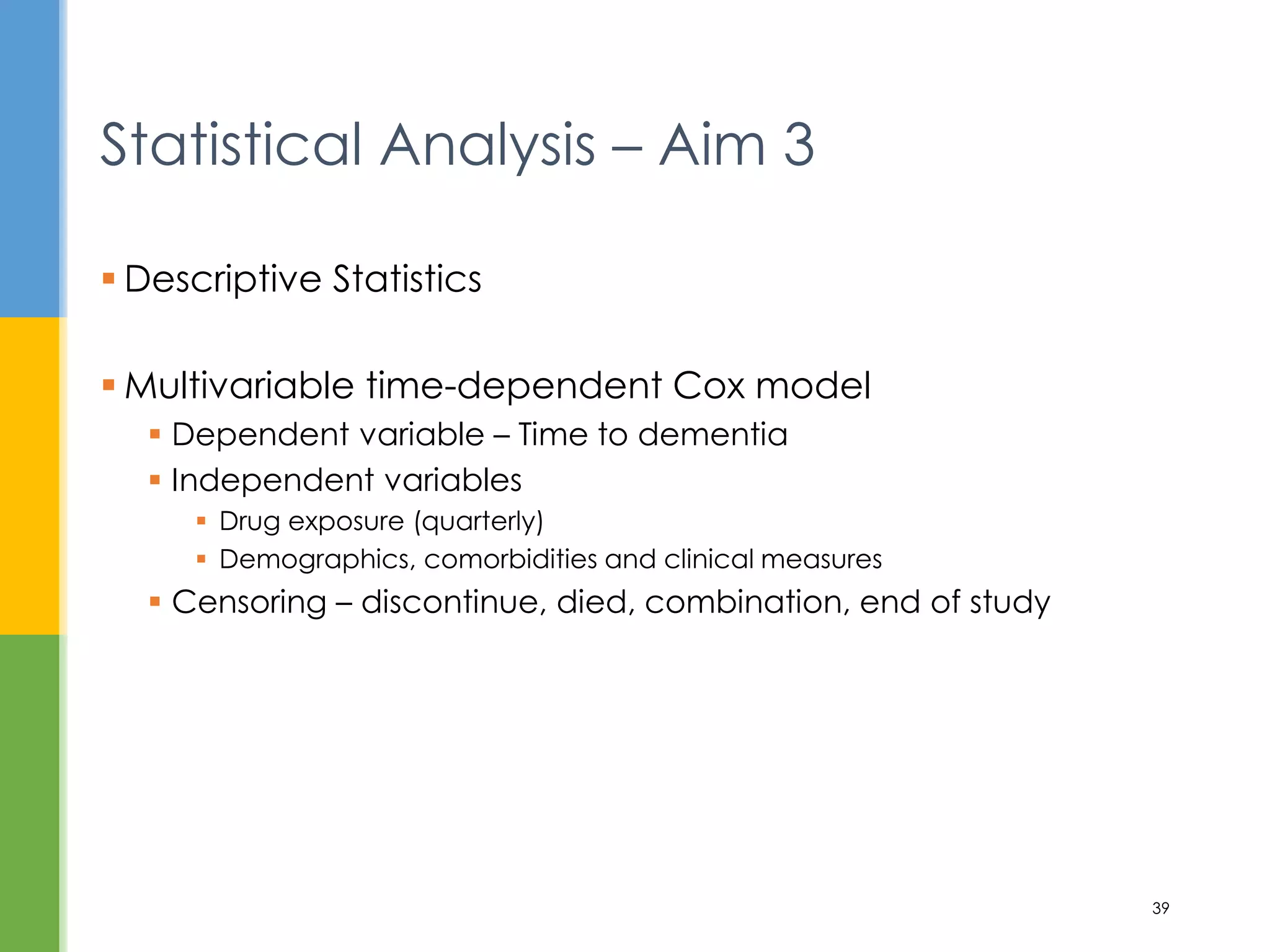  Descriptive Statistics
 Multivariable time-dependent Cox model
 Dependent variable – Time to dementia
 Independent variables
 Drug exposure (quarterly)
 Demographics, comorbidities and clinical measures
 Censoring – discontinue, died, combination, end of study
Statistical Analysis – Aim 3
39
 