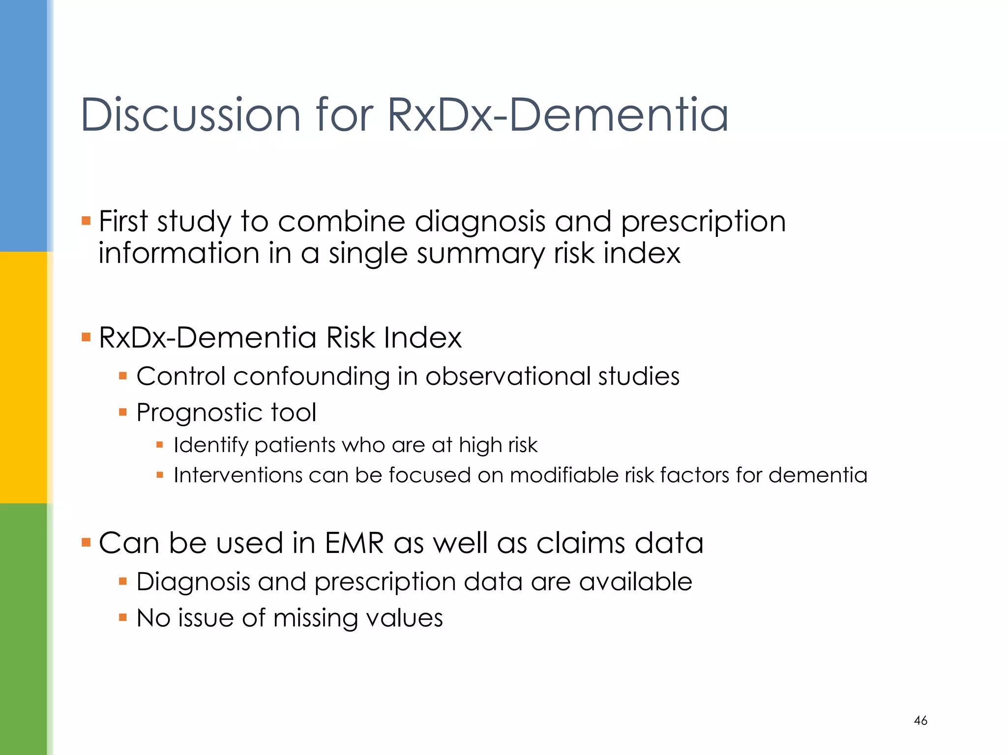  First study to combine diagnosis and prescription
information in a single summary risk index
 RxDx-Dementia Risk Index
 Control confounding in observational studies
 Prognostic tool
 Identify patients who are at high risk
 Interventions can be focused on modifiable risk factors for dementia
 Can be used in EMR as well as claims data
 Diagnosis and prescription data are available
 No issue of missing values
Discussion for RxDx-Dementia
46
 