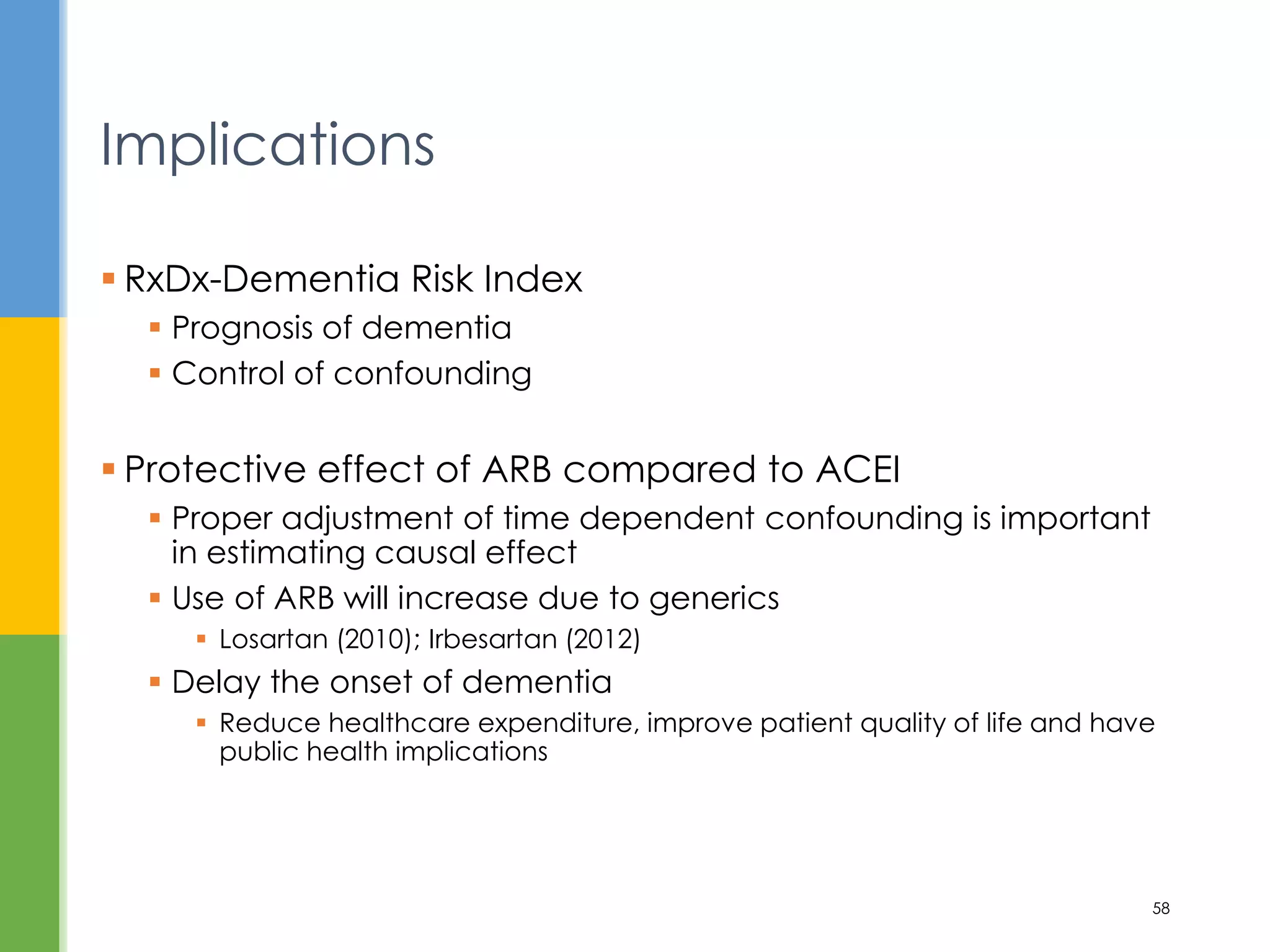  RxDx-Dementia Risk Index
 Prognosis of dementia
 Control of confounding
 Protective effect of ARB compared to ACEI
 Proper adjustment of time dependent confounding is important
in estimating causal effect
 Use of ARB will increase due to generics
 Losartan (2010); Irbesartan (2012)
 Delay the onset of dementia
 Reduce healthcare expenditure, improve patient quality of life and have
public health implications
Implications
58
 