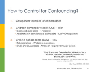 1. Categorical variables for comorbidities
2. Charlson comorbidity score (CCS) – 1987
 Diagnosis based score – 17 diseases
 Adaptation in administrative claims data – ICD-9-CM algorithms
3. Chronic disease score (CDS) – 1995
 Rx based score – 29 disease categories
 Drugs and drug classes - American Hospital Formulary system
How to Control for Confounding?
20Charlson, 1987; 21Clark, 1995; 22Austin, 2013 15
 