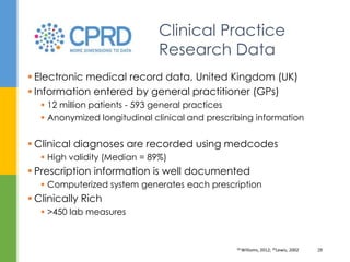  Electronic medical record data, United Kingdom (UK)
 Information entered by general practitioner (GPs)
 12 million patients - 593 general practices
 Anonymized longitudinal clinical and prescribing information
 Clinical diagnoses are recorded using medcodes
 High validity (Median = 89%)
 Prescription information is well documented
 Computerized system generates each prescription
 Clinically Rich
 >450 lab measures
Clinical Practice
Research Data
34 Williams, 2012; 35Lewis, 2002 28
 