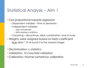  Cox proportional hazards regression
 Dependent variable – Time to dementia
 Independent variables
 Age and gender
 RxDx disease conditions
 Censoring – discontinue, died, combination, end of study
 Weights were assigned based on beta coefficient
 Rule: Beta * 10  round it to the nearest integer
 Discrimination: c-statistics
 Validation: 10 cross-fold validation
 Calibration: Hosmer-Lemeshow calibration
Statistical Analysis – Aim 1
39Harrell, 2001 36
 