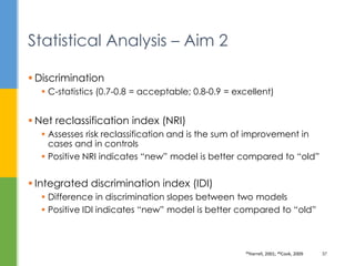  Discrimination
 C-statistics (0.7-0.8 = acceptable; 0.8-0.9 = excellent)
 Net reclassification index (NRI)
 Assesses risk reclassification and is the sum of improvement in
cases and in controls
 Positive NRI indicates “new” model is better compared to “old”
 Integrated discrimination index (IDI)
 Difference in discrimination slopes between two models
 Positive IDI indicates “new” model is better compared to “old”
Statistical Analysis – Aim 2
39Harrell, 2001; 40Cook, 2009 37
 
