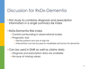  First study to combine diagnosis and prescription
information in a single summary risk index
 RxDx-Dementia Risk Index
 Control confounding in observational studies
 Prognostic tool
 Identify patients who are at high risk
 Interventions can be focused on modifiable risk factors for dementia
 Can be used in EMR as well as claims data
 Diagnosis and prescription data are available
 No issue of missing values
Discussion for RxDx-Dementia
46
 