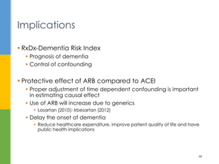  RxDx-Dementia Risk Index
 Prognosis of dementia
 Control of confounding
 Protective effect of ARB compared to ACEI
 Proper adjustment of time dependent confounding is important
in estimating causal effect
 Use of ARB will increase due to generics
 Losartan (2010); Irbesartan (2012)
 Delay the onset of dementia
 Reduce healthcare expenditure, improve patient quality of life and have
public health implications
Implications
58
 