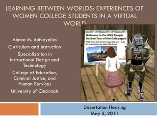 LEARNING BETWEEN WORLDS: EXPERIENCES OF WOMEN COLLEGE STUDENTS IN A VIRTUAL WORLD Aimee M. deNoyelles Curriculum and Instruction Specialization in Instructional Design and Technology College of Education, Criminal Justice, and Human Services University of Cincinnati Dissertation Hearing May 5, 2011 