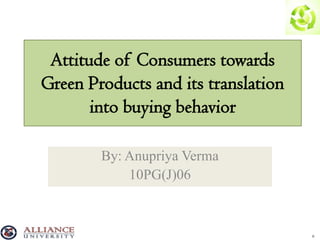 Attitude of Consumers towards
Green Products and its translation
       into buying behavior

        By: Anupriya Verma
            10PG(J)06



                                     0
 