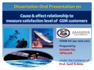 Dissertation Oral Presentation on
      Cause & affect relationship to
measure satisfaction level of GSM customers



                            TERM-VII Jan 2010-2012
                            Prepared by
                            SUNAM PAL
                            10PG(J)45

                            Under the Guidance of
                     1
                            Prof. Sunil D.Anto
 