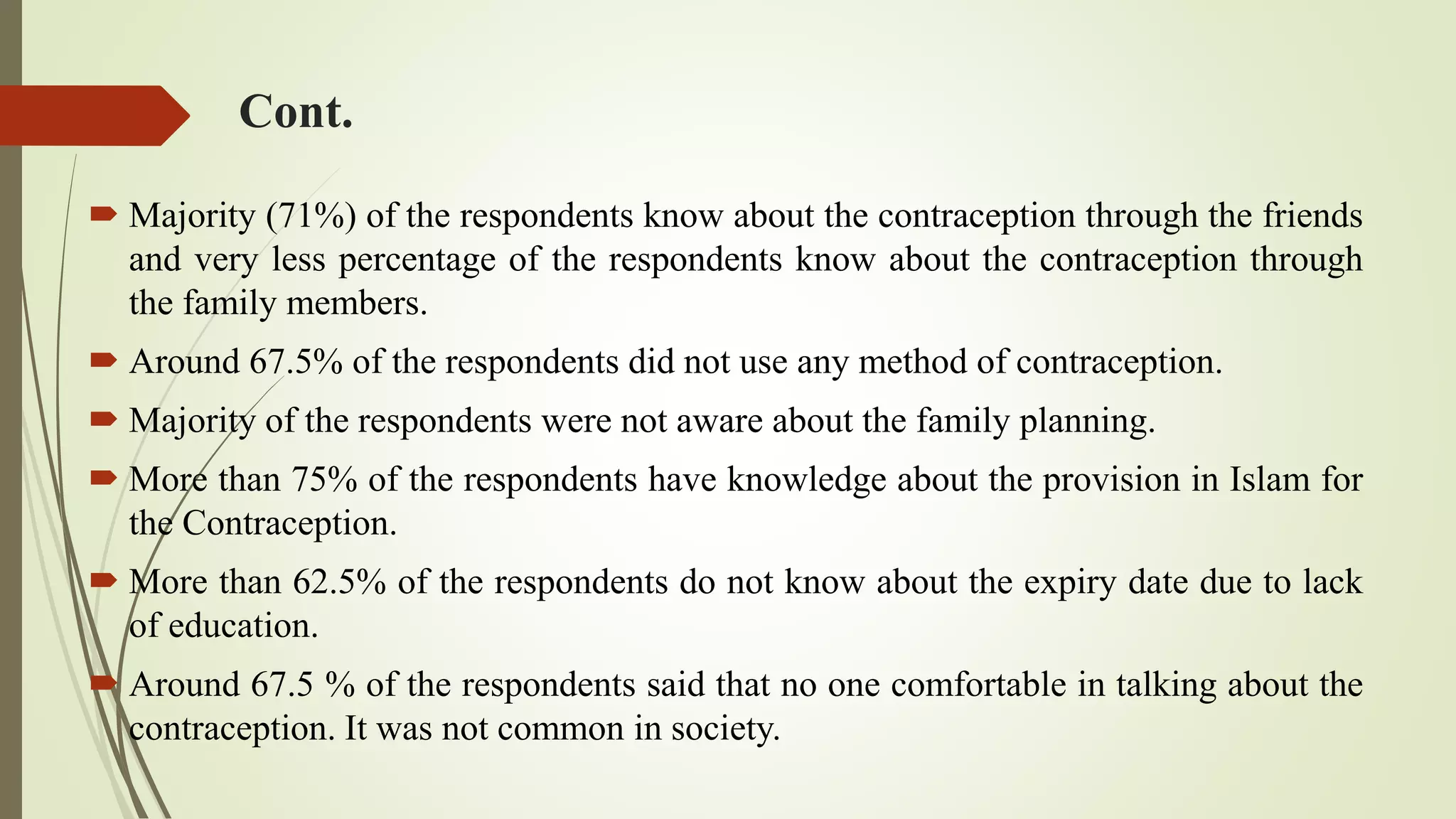 Cont.
 Majority (71%) of the respondents know about the contraception through the friends
and very less percentage of the respondents know about the contraception through
the family members.
 Around 67.5% of the respondents did not use any method of contraception.
 Majority of the respondents were not aware about the family planning.
 More than 75% of the respondents have knowledge about the provision in Islam for
the Contraception.
 More than 62.5% of the respondents do not know about the expiry date due to lack
of education.
 Around 67.5 % of the respondents said that no one comfortable in talking about the
contraception. It was not common in society.
 