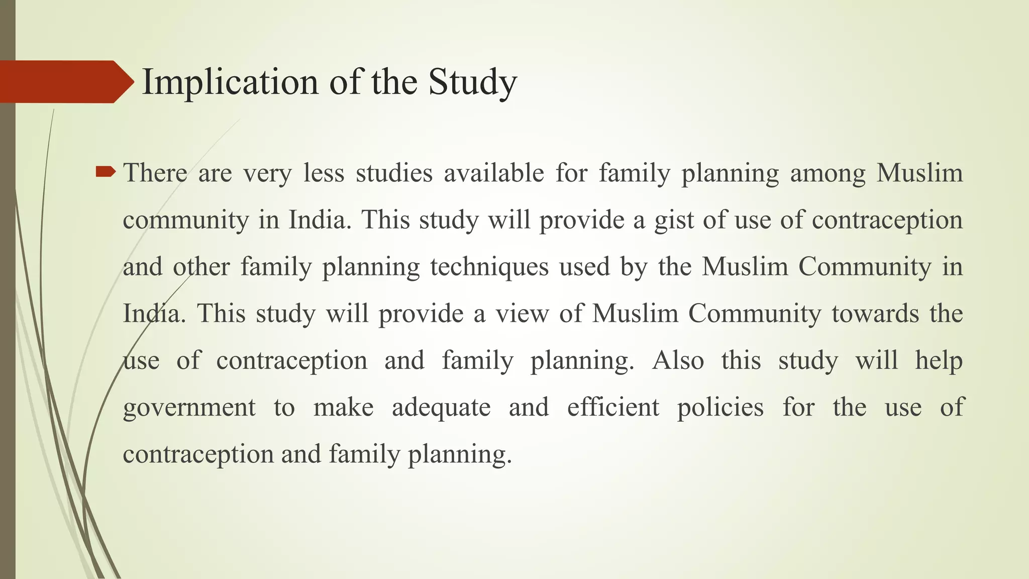 Implication of the Study
There are very less studies available for family planning among Muslim
community in India. This study will provide a gist of use of contraception
and other family planning techniques used by the Muslim Community in
India. This study will provide a view of Muslim Community towards the
use of contraception and family planning. Also this study will help
government to make adequate and efficient policies for the use of
contraception and family planning.
 