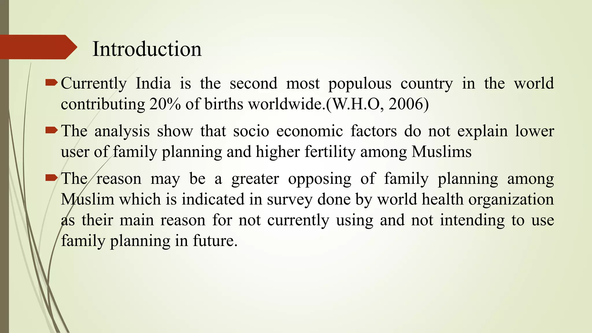 Introduction
Currently India is the second most populous country in the world
contributing 20% of births worldwide.(W.H.O, 2006)
The analysis show that socio economic factors do not explain lower
user of family planning and higher fertility among Muslims
The reason may be a greater opposing of family planning among
Muslim which is indicated in survey done by world health organization
as their main reason for not currently using and not intending to use
family planning in future.
 