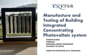 Manufacture and
Testing of Building
Integrated
Concentrating
Photovoltaic system
SHARATH KUMAR
670064358
RENEWABLE ENERGY ENGINEERING
UNIVERSITY OF EXETER
UNDER THE SUPERVISON OF Dr. HASAN BAIG
 