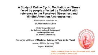 A Study of Online Cyclic Meditation on Stress
faced by people affected by Covid-19 with
reference to the Perceived Stress test and
Mindful Attention Awareness test
A Dissertation submitted by:
Dr. Wasundhara Joshi
k
Under the guidance of
Dr. Balram Pradhan & Dr Mangesh
And Co-guidance of
Dr. Promila Choudhary
For partial fulfillment of Master of Science in Yoga M. Sc (Yoga)
January 2020 – January 2022
Reg no: 40120210
SWAMI VIVEKANANDA YOGA ANUSANDHANA SAMSTHANA
(S-VYASA) UNIVERSITY, BANGALORE
 