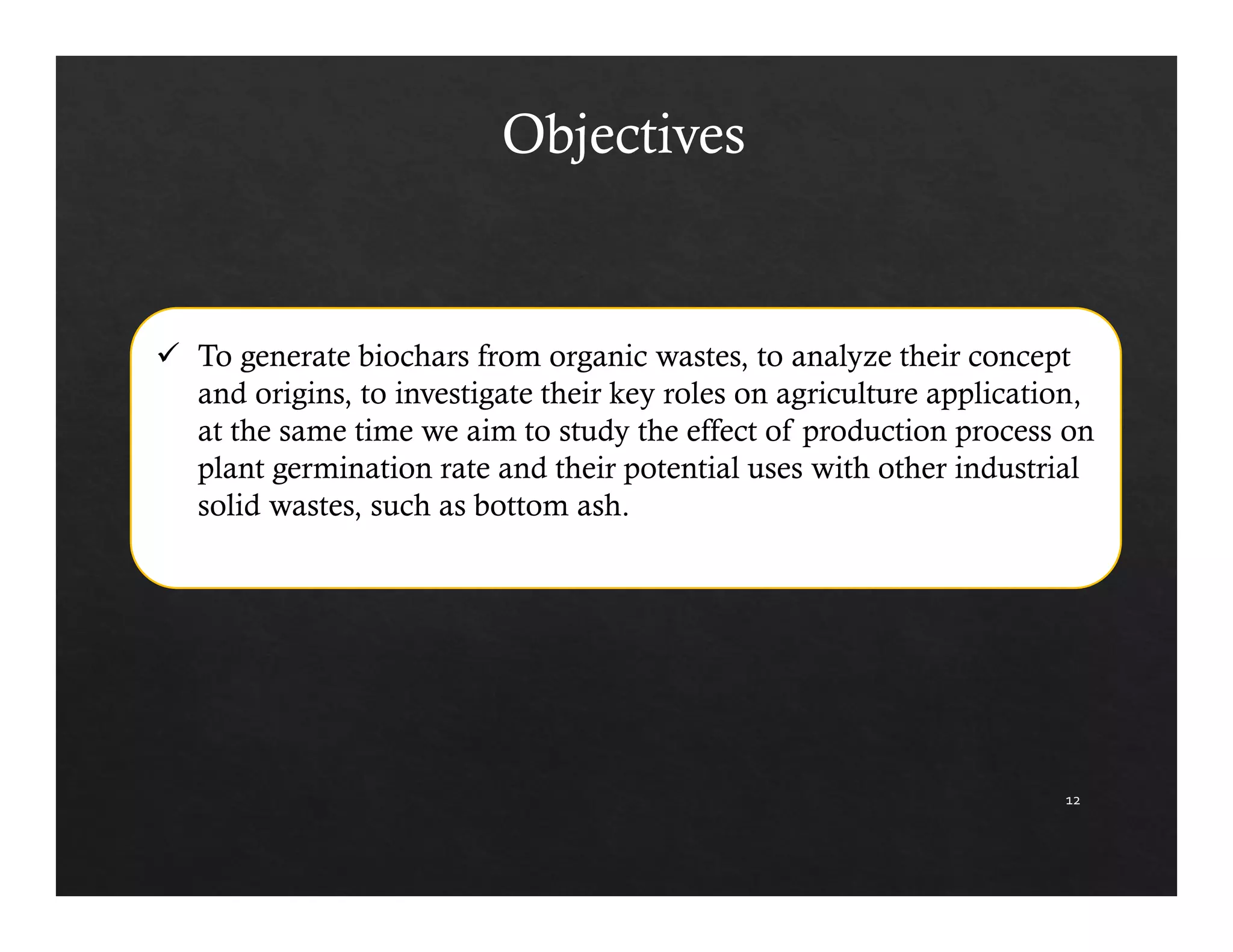 12 
Objectives 
 To generate biochars from organic wastes, to analyze their concept 
and origins, to investigate their key roles on agriculture application, 
at the same time we aim to study the effect of production process on 
plant germination rate and their potential uses with other industrial 
solid wastes, such as bottom ash. 
 