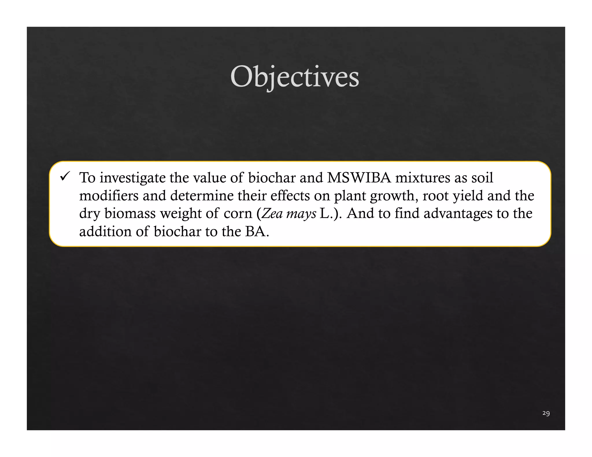 29 
 To investigate the value of biochar and MSWIBA mixtures as soil 
modifiers and determine their effects on plant growth, root yield and the 
dry biomass weight of corn (Zea mays L.). And to find advantages to the 
addition of biochar to the BA. 
 