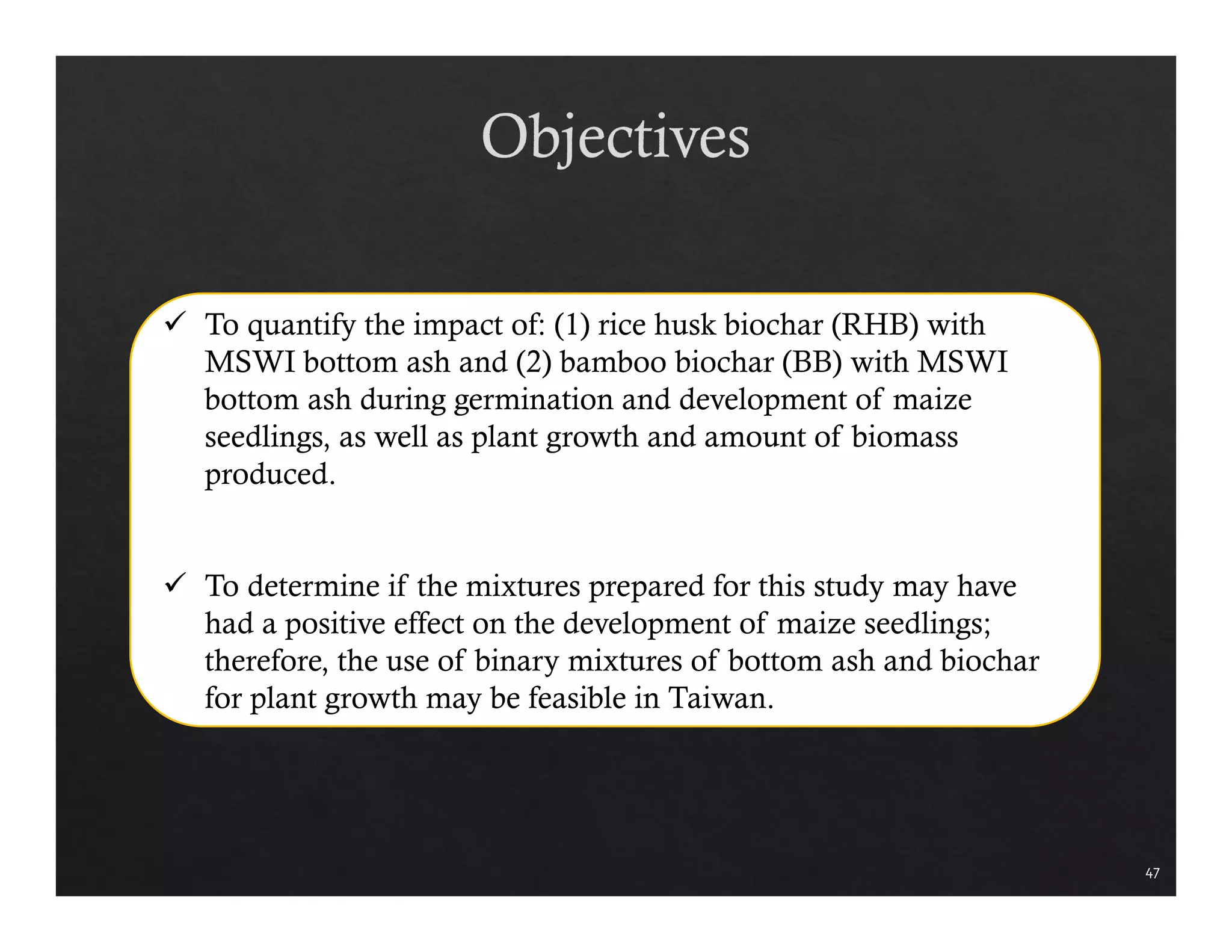 47 
 To quantify the impact of: (1) rice husk biochar (RHB) with 
MSWI bottom ash and (2) bamboo biochar (BB) with MSWI 
bottom ash during germination and development of maize 
seedlings, as well as plant growth and amount of biomass 
produced. 
 To determine if the mixtures prepared for this study may have 
had a positive effect on the development of maize seedlings; 
therefore, the use of binary mixtures of bottom ash and biochar 
for plant growth may be feasible in Taiwan. 
 