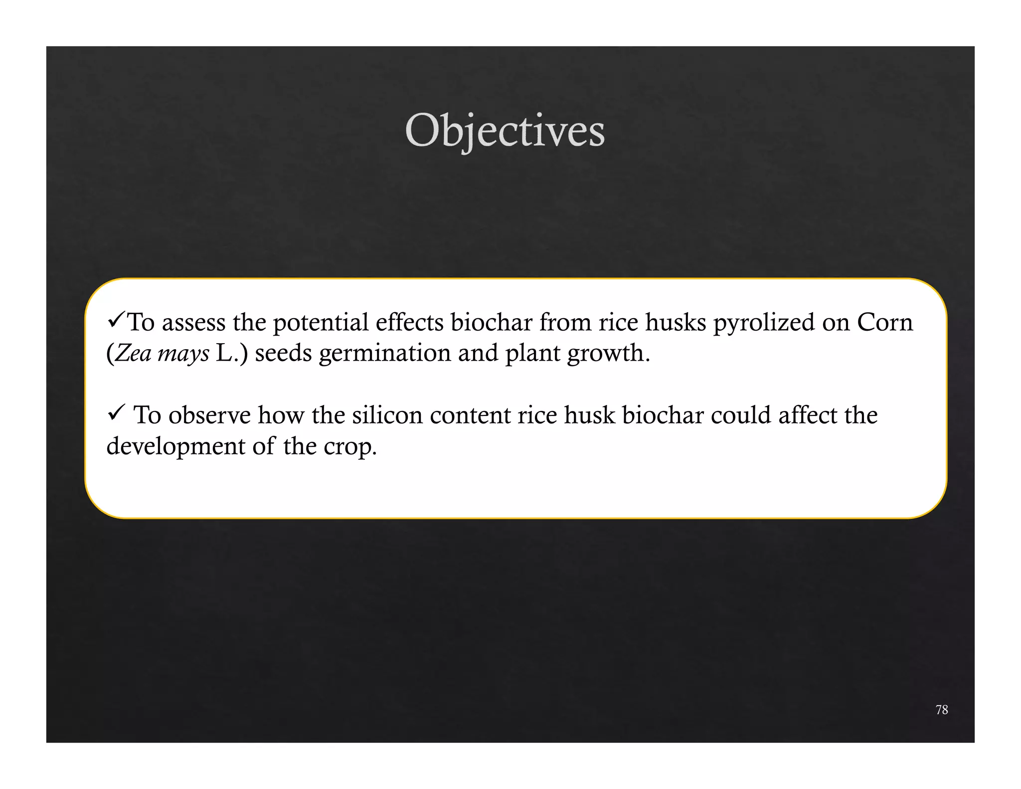 78 
To assess the potential effects biochar from rice husks pyrolized on Corn 
(Zea mays L.) seeds germination and plant growth. 
 To observe how the silicon content rice husk biochar could affect the 
development of the crop. 
 