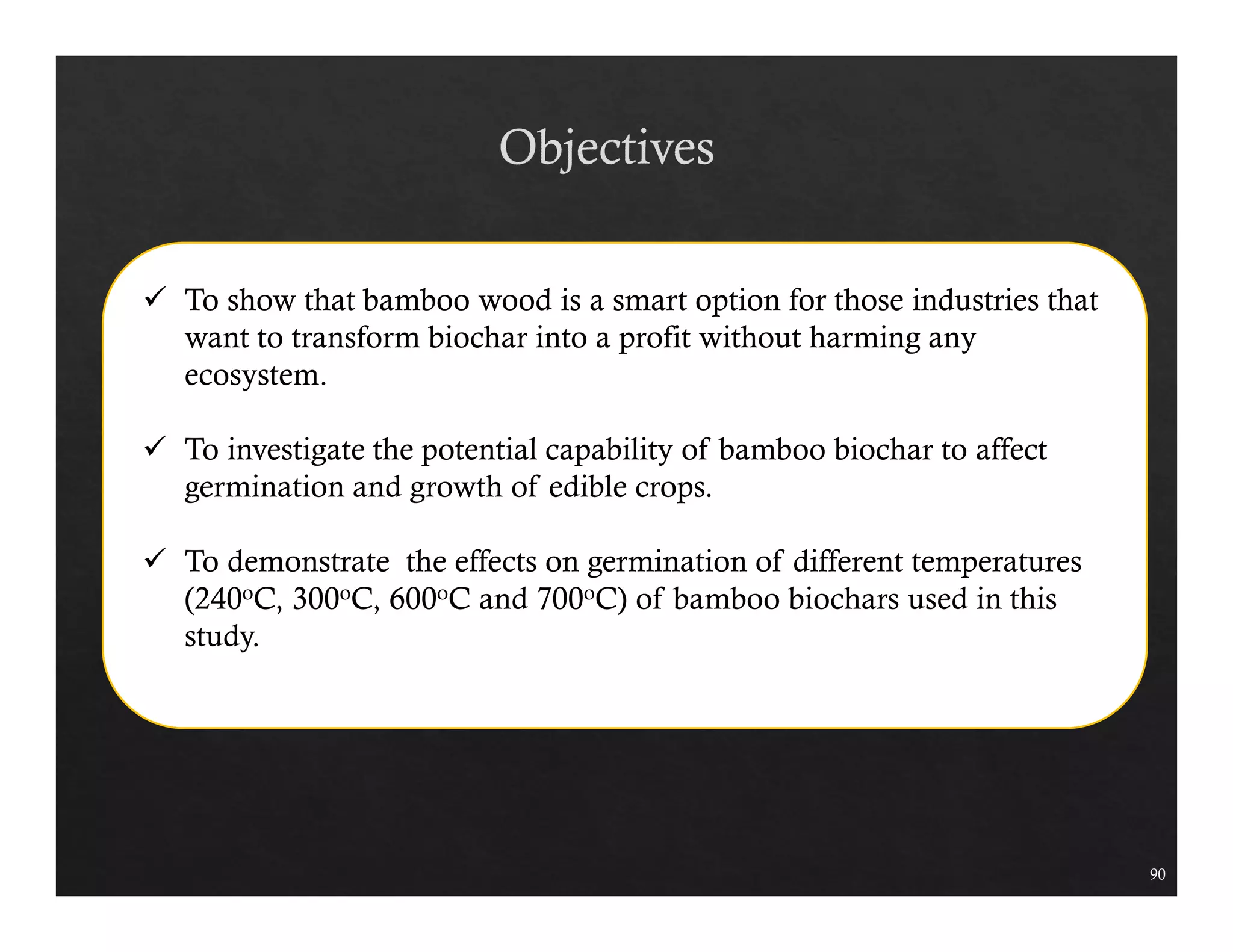 90 
 To show that bamboo wood is a smart option for those industries that 
want to transform biochar into a profit without harming any 
ecosystem. 
 To investigate the potential capability of bamboo biochar to affect 
germination and growth of edible crops. 
 To demonstrate the effects on germination of different temperatures 
(240oC, 300oC, 600oC and 700oC) of bamboo biochars used in this 
study. 
 