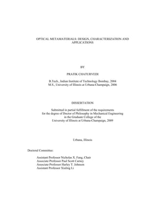 OPTICAL METAMATERIALS: DESIGN, CHARACTERIZATION AND 
APPLICATIONS 
BY 
PRATIK CHATURVEDI 
B.Tech., Indian Institute of Technology Bombay, 2004 
M.S., University of Illinois at Urbana-Champaign, 2006 
DISSERTATION 
Submitted in partial fulfillment of the requirements 
for the degree of Doctor of Philosophy in Mechanical Engineering 
in the Graduate College of the 
University of Illinois at Urbana-Champaign, 2009 
Urbana, Illinois 
Doctoral Committee: 
Assistant Professor Nicholas X. Fang, Chair 
Associate Professor Paul Scott Carney 
Associate Professor Harley T. Johnson 
Assistant Professor Xiuling Li 
 