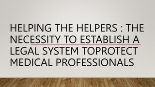 HELPING THE HELPERS : THE
NECESSITY TO ESTABLISH A
LEGAL SYSTEM TOPROTECT
MEDICAL PROFESSIONALS
 