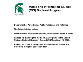 ! ! ! ! ! ! ! Media and Information Studies
! ! ! ! ! ! ! (MIS) Doctoral Program 




      •     Department of Advertising, Public Relations, and Retailing

      •     The School of Journalism

      •     Department of Telecommunication, Information Studies & Media

      •     Ranked No 3 among the media Ph.D. programs in the United
            States﻿ ~ National Research Council (NRC) on Sept. 28, 2010.

      •     Ranked No. 2 in the category of mass communication ~ The
            Chronicle of Higher Education 2007
 