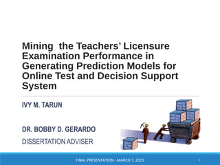Mining the Teachers’ Licensure
Examination Performance in
Generating Prediction Models for
Online Test and Decision Support
System
IVY M. TARUN
DR. BOBBY D. GERARDO
DISSERTATION ADVISER
FINAL PRESENTATION - MARCH 7, 2015 1
 