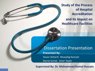Dissertation Presentation
Study of the Process
of Hospital
Accreditation
and Its Impact on
Healthcare Facilities
Presented By:
Yasser Alsharif, Muwafag Kamash
Nasrat Esmat, Amer Tayeb
Supervised By: Dr. Mohammad Kamal Hussain
 