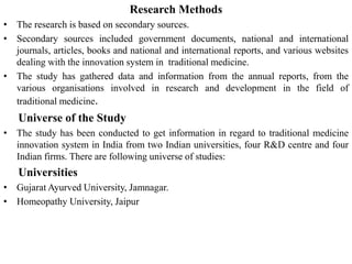 Research Methods
• The research is based on secondary sources.
• Secondary sources included government documents, national and international
journals, articles, books and national and international reports, and various websites
dealing with the innovation system in traditional medicine.
• The study has gathered data and information from the annual reports, from the
various organisations involved in research and development in the field of
traditional medicine.
Universe of the Study
• The study has been conducted to get information in regard to traditional medicine
innovation system in India from two Indian universities, four R&D centre and four
Indian firms. There are following universe of studies:
Universities
• Gujarat Ayurved University, Jamnagar.
• Homeopathy University, Jaipur
 