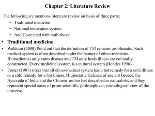 Chapter 2: Literature Review
The following are mentions literature review on basis of three parts;
• Traditional medicine
• National innovation system
• And Co-related with both above
• Traditional medicine
• Waldram (2000) Point out that the definition of TM remains problematic. Such
medical system is often described under the banner of ethno-medicine.
Biomedicines only cures disease and TM only heals illness are culturally
constructed. Every medicinal system is a cultural system (Hondes 1996)
• Foster (1987) stress that all ethno-medical system has a hot remedy for a cold illness
or a cold remedy for a hot illness. Hippocratic Galence of ancient Greece, the
Ayurveda of India and the Chinese author has described as naturalistic and they
represent special cases of proto-scientific, philosophical, cosmological view of the
universe.
 