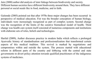 Jain (2000) author did analysis of inter linkage between biodiversity and society.
Different human societies have different biodiversity around them. They have different
personal or social needs like in food, medicine, and in faith.
Gaitonde (2005) pointed out that after 1970s three major changes has been occurred in
perspective of medical education. Fist was the broader conception of human biology,
individuals were increasingly recognized as part of complex system. Second change
was the recognition of the limits of the curative biomedical model of health. Third
change was health care system itself consisted of numerous components and institutions
with elaborate sets of roles, beliefs and technologies.
Harilal (2009), Author discusses practice in modern India which reflects a prolonged
Ayurvedic history of standardisation and professionalization that transformed certain
aspects of this medical tradition. This revival is marked by negotiations and
compromises within and outside the system. The process started with educational
reform in different parts of the country and lobbying with the central and state
governments to divert policy attention towards qualified practitioners of the indigenous
systems of medicines.
 