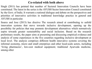 Co-related with both above
Singh (2011) has pointed that number of Sectoral Innovation Councils have been
constituted. The latest in the series is the AYUSH Sector Innovation Council constituted
by the Govt. of India. It warrants a national dialogue and debate on the perspectives and
priorities of innovative activities in traditional knowledge practice in general and
AYUSH in particular.
Soares and Jose (2013) has discrive The research aimed at contributing to unfold
innovation systems that move towards inclusive development, opening up the
possibility for policies that may promote development alternatives which normatively
aspire towards greater sustainability and social inclusion. Based on the research
preliminary results, the paper aims at presenting and discussing empirical evidence and
analysis of some experiences in the five countries regarding inclusive development at
local level. The analysis comprises different health innovative systems covering the
informal economy, micro and small enterprises and other local-scale actors, including
‘living pharmacies’, low-cost medical equipment; traditional Ayurveda medicine,
among other
 