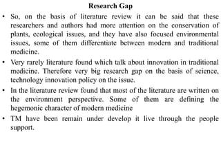 Research Gap
• So, on the basis of literature review it can be said that these
researchers and authors had more attention on the conservation of
plants, ecological issues, and they have also focused environmental
issues, some of them differentiate between modern and traditional
medicine.
• Very rarely literature found which talk about innovation in traditional
medicine. Therefore very big research gap on the basis of science,
technology innovation policy on the issue.
• In the literature review found that most of the literature are written on
the environment perspective. Some of them are defining the
hegemonic character of modern medicine
• TM have been remain under develop it live through the people
support.
 