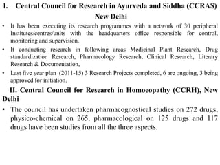I. Central Council for Research in Ayurveda and Siddha (CCRAS)
New Delhi
• It has been executing its research programmes with a network of 30 peripheral
Institutes/centres/units with the headquarters office responsible for control,
monitoring and supervision.
• It conducting research in following areas Medicinal Plant Research, Drug
standardization Research, Pharmacology Research, Clinical Research, Literary
Research & Documentation,
• Last five year plan (2011-15) 3 Research Projects completed, 6 are ongoing, 3 being
approved for initiation.
II. Central Council for Research in Homoeopathy (CCRH), New
Delhi
• The council has undertaken pharmacognostical studies on 272 drugs,
physico-chemical on 265, pharmacological on 125 drugs and 117
drugs have been studies from all the three aspects.
 