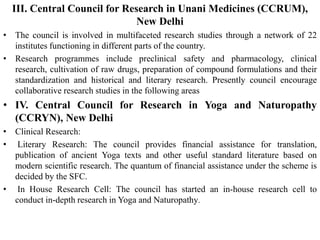 III. Central Council for Research in Unani Medicines (CCRUM),
New Delhi
• The council is involved in multifaceted research studies through a network of 22
institutes functioning in different parts of the country.
• Research programmes include preclinical safety and pharmacology, clinical
research, cultivation of raw drugs, preparation of compound formulations and their
standardization and historical and literary research. Presently council encourage
collaborative research studies in the following areas
• IV. Central Council for Research in Yoga and Naturopathy
(CCRYN), New Delhi
• Clinical Research:
• Literary Research: The council provides financial assistance for translation,
publication of ancient Yoga texts and other useful standard literature based on
modern scientific research. The quantum of financial assistance under the scheme is
decided by the SFC.
• In House Research Cell: The council has started an in-house research cell to
conduct in-depth research in Yoga and Naturopathy.
 