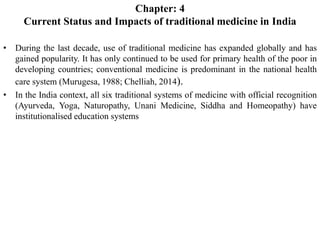 Chapter: 4
Current Status and Impacts of traditional medicine in India
• During the last decade, use of traditional medicine has expanded globally and has
gained popularity. It has only continued to be used for primary health of the poor in
developing countries; conventional medicine is predominant in the national health
care system (Murugesa, 1988; Chelliah, 2014).
• In the India context, all six traditional systems of medicine with official recognition
(Ayurveda, Yoga, Naturopathy, Unani Medicine, Siddha and Homeopathy) have
institutionalised education systems
 