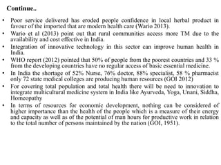 Continue..
• Poor service delivered has eroded people confidence in local herbal product in
favour of the imported that are modern health care (Wario 2013).
• Wario et al (2013) point out that rural communities access more TM due to the
availability and cost effective in India.
• Integration of innovative technology in this sector can improve human health in
India.
• WHO report (2012) pointed that 50% of people from the poorest countries and 33 %
from the developing countries have no regular access of basic essential medicine.
• In India the shortage of 52% Nurse, 76% doctor, 88% specialist, 58 % pharmacist
only 72 state medical colleges are producing human resources (GOI 2012)
• For covering total population and total health there will be need to innovation to
integrate multicultural medicine system in India like Ayurveda, Yoga, Unani, Siddha,
Homeopathy
• In terms of resources for economic development, nothing can be considered of
higher importance than the health of the people which is a measure of their energy
and capacity as well as of the potential of man hours for productive work in relation
to the total number of persons maintained by the nation (GOI, 1951).
 