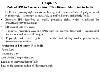 Chapter 5:
Role of IPR in Conservation of Traditional Medicine in India
• Intellectual property rights are ownership right of creators, which is legally acquired
by the owner. It is concern to industrial, scientific, literary and artistic fields.
• Generally, IPR described as legally protective rights which established for
innovative or inventive ideas.
• IPR divided into two group
1) Industrial properties covering IPRs such as, patents, trademarks, geographical
indications and industrial designs
2) Copyright and related rights cover artistic and literary works, performances,
broadcasts and the like.
Protection of TM under IP in India
Patent Law
Trademark Law
Anti-Unfair Competition Law
Regulation on Protection of TCM
Law on the Administration of Pharmaceuticals
 