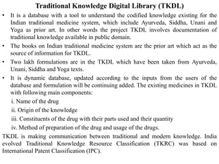 Traditional Knowledge Digital Library (TKDL)
• It is a database with a tool to understand the codified knowledge existing for the
Indian traditional medicine system, which include Ayurveda, Siddha, Unani and
Yoga as prior art. In other words the project TKDL involves documentation of
traditional knowledge available in public domain.
• The books on Indian traditional medicine system are the prior art which act as the
source of information for TKDL.
• Two lakh formulations are in the TKDL which have been taken from Ayurveda,
Unani, Siddha and Yoga texts.
• It is dynamic database, updated according to the inputs from the users of the
database and formulation will be continuing added. The existing medicines in TKDL
with following main components:
i. Name of the drug
ii. Origin of the knowledge
iii. Constituents of the drug with their parts used and their quantity
iv. Method of preparation of the drug and usage of the drugs.
TKDL is making communication between traditional and modern knowledge. India
evolved Traditional Knowledge Resource Classification (TKRC) was based on
International Patent Classification (IPC).
 