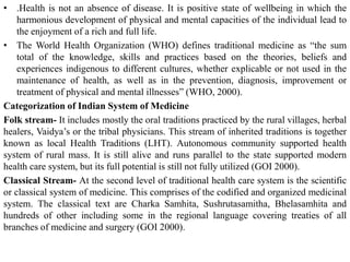 • .Health is not an absence of disease. It is positive state of wellbeing in which the
harmonious development of physical and mental capacities of the individual lead to
the enjoyment of a rich and full life.
• The World Health Organization (WHO) defines traditional medicine as “the sum
total of the knowledge, skills and practices based on the theories, beliefs and
experiences indigenous to different cultures, whether explicable or not used in the
maintenance of health, as well as in the prevention, diagnosis, improvement or
treatment of physical and mental illnesses” (WHO, 2000).
Categorization of Indian System of Medicine
Folk stream- It includes mostly the oral traditions practiced by the rural villages, herbal
healers, Vaidya’s or the tribal physicians. This stream of inherited traditions is together
known as local Health Traditions (LHT). Autonomous community supported health
system of rural mass. It is still alive and runs parallel to the state supported modern
health care system, but its full potential is still not fully utilized (GOI 2000).
Classical Stream- At the second level of traditional health care system is the scientific
or classical system of medicine. This comprises of the codified and organized medicinal
system. The classical text are Charka Samhita, Sushrutasamitha, Bhelasamhita and
hundreds of other including some in the regional language covering treaties of all
branches of medicine and surgery (GOI 2000).
 