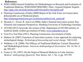 References
 WHO (2000) General Guidelines for Methodologies on Research and Evaluation of
Traditional Medicine, WHO/EDM/TRM/2000.1 Distr.: General Original: English.
http://apps.who.int/medicinedocs/pdf/whozip42e/whozip42e.pdf
 Planning Commission of India (2000) Report of the Task Force on Conservation
&Sustainable use of Medicinal plants.
http://planningcommission.gov.in/aboutus/taskforce/tsk_medi.pdf
 Herstatt, C., Tiwari, R. And et al (2008). India’s National Innovation system: Key
Elements and corporate Perspectives. Hamburg University of Technology Germany.
 AYUSH (2012) Ayurveda: the science of life, Department of AYUSH ministry of
health & family welfare government of India, www.indiandicie.nic.in
 First Five Year Plan (1951). Planning Commission, Government of India.
 Hekkert, B. (2007). Functions of innovation systems: A new approach for analysing
technological change. Technological forecasting and social change. 74413-432.
 Waldram, J. B. (2000). The Efficacy of Traditional Medicine: Current Theoretical
and Methodological Issues. American Anthropological Association. Vol. 14, No. 4,
pp. 603-625
 Foster, G. M. (1987). On the Origin of Humoral Medicine in Latin America.
Medical Anthropology Quarterly. New Series, Vol. 1, No. 4, pp. 355-393
 