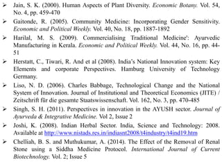  Jain, S. K. (2000). Human Aspects of Plant Diversity. Economic Botany. Vol. 54,
No. 4, pp. 459-470
 Gaitonde, R. (2005). Community Medicine: Incorporating Gender Sensitivity.
Economic and Political Weekly. Vol. 40, No. 18, pp. 1887-1892
 Harilal, M. S. (2009). Commercialising Traditional Medicine': Ayurvedic
Manufacturing in Kerala. Economic and Political Weekly. Vol. 44, No. 16, pp. 44-
51
 Herstatt, C., Tiwari, R. And et al (2008). India’s National Innovation system: Key
Elements and corporate Perspectives. Hamburg University of Technology
Germany.
 Liso, N. D. (2006). Charles Babbage, Technological Change and the National
System of Innovation. Journal of Institutional and Theoretical Economics (JITE) /
Zeitschrift für die gesamte Staatswissenschaft. Vol. 162, No. 3, pp. 470-485
 Singh, S. H. (2011). Perspectives in innovation in the AYUSH sector. Journal of
Ayurveda & Integrative Medicine. Vol 2, Issue 2
 Joshi, K. (2008). Indian Herbal Sector. India, Science and Technology: 2008.
Available at http://www.nistads.res.in/indiasnt2008/t4industry/t4ind19.htm
 Chelliah, B. S. and Muthukumar, A. (2014). The Effect of the Removal of Renal
Stone using a Siddha Medicine Protocol. International Journal of Current
Biotechnology. Vol. 2; Issue 5
 