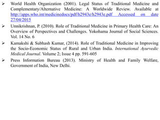  World Health Organization (2001). Legal Status of Traditional Medicine and
Complementary/Alternative Medicine: A Worldwide Review. Available at
http://apps.who.int/medicinedocs/pdf/h2943e/h2943e.pdf Accessed on date
27/04/2015
 Unnikrishnan, P. (2010). Role of Traditional Medicine in Primary Health Care: An
Overview of Perspectives and Challenges. Yokohama Journal of Social Sciences.
Vol. 14 No. 6
 Kamakshi & Subhash Kumar, (2014). Role of Traditional Medicine in Improving
the Socio-Economic Status of Rural and Urban India. International Ayurvedic
Medical Journal. Volume 2; Issue 4 pp. 591-605
 Press Information Bureau (2013). Ministry of Health and Family Welfare,
Government of India, New Delhi.
 