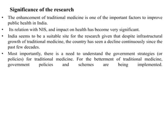 Significance of the research
• The enhancement of traditional medicine is one of the important factors to improve
public health in India.
• Its relation with NIS, and impact on health has become very significant.
• India seems to be a suitable site for the research given that despite infrastructural
growth of traditional medicine, the country has seen a decline continuously since the
past few decades.
• Most importantly, there is a need to understand the government strategies (or
policies) for traditional medicine. For the betterment of traditional medicine,
government policies and schemes are being implemented.
 