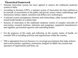 Theoretical framework
• National innovation system has been applied to analyse the traditional medicine
system in India.
• According to freeman (1987), a national system of innovation has been defined as
he network of associations in the public and private sectors whose undertakings and
interactions initiate, import, transform and diffuse new technologies.
• A national system encompasses elements and relationships, either located within or
rooted inside borders of a nation state.
• Systems of innovation in the traditional medicine consist of complex networks of
universities, research institutes, industries and companies, equipment manufacturers
and suppliers, government agencies and controlling bodies
• For the purposes of this study and reflecting on the country nature of health, we
consider NIS as including activities and organisations within the country.
• NSI is appropriate however because it is sovereign governments that make policies
and oversee patents, regulatory, institutions, budgets for R&D, the creation and
operation of organisations and firms, etc.
 