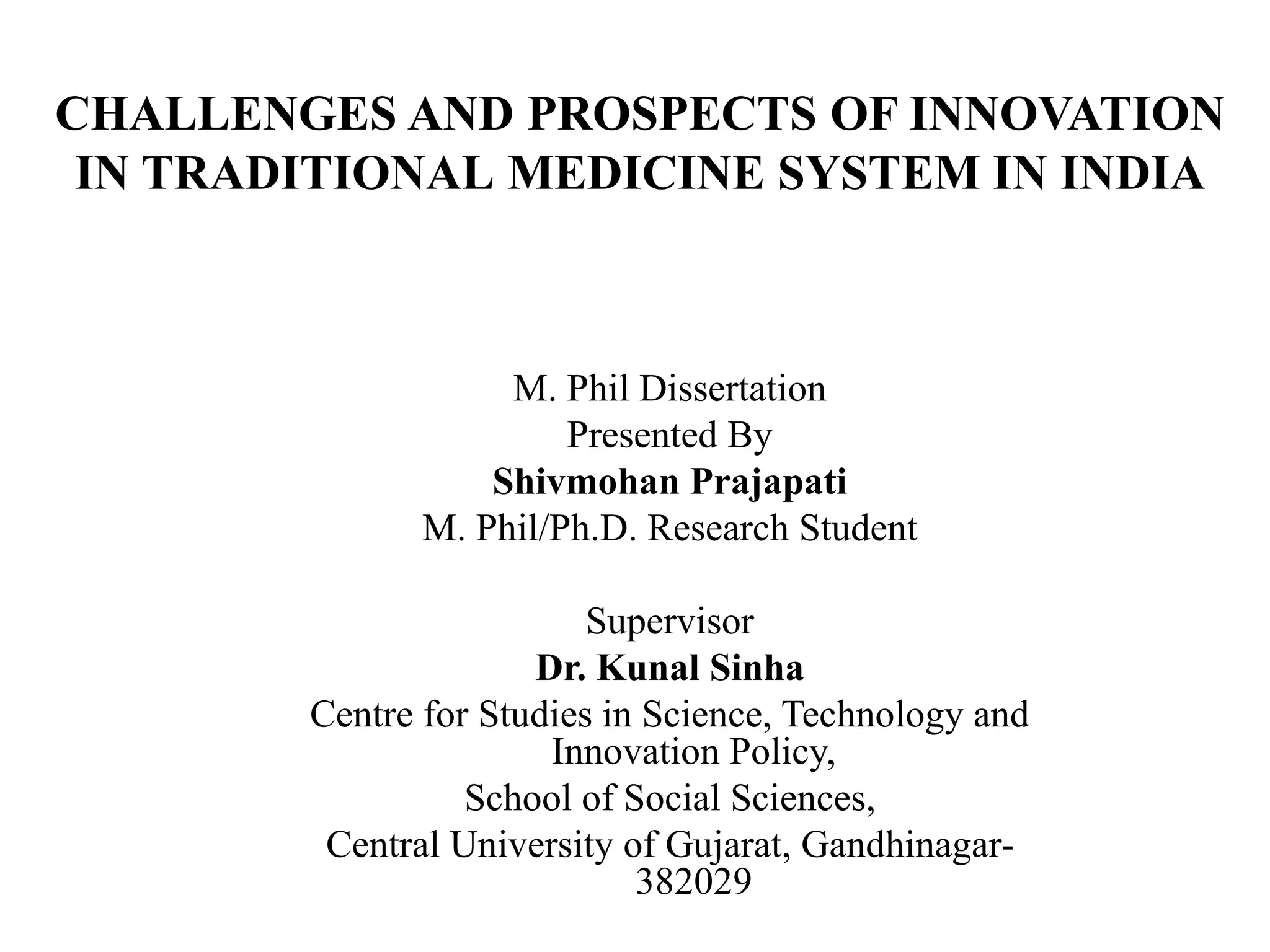 CHALLENGES AND PROSPECTS OF INNOVATION
IN TRADITIONAL MEDICINE SYSTEM IN INDIA
M. Phil Dissertation
Presented By
Shivmohan Prajapati
M. Phil/Ph.D. Research Student
Supervisor
Dr. Kunal Sinha
Centre for Studies in Science, Technology and
Innovation Policy,
School of Social Sciences,
Central University of Gujarat, Gandhinagar-
382029
 