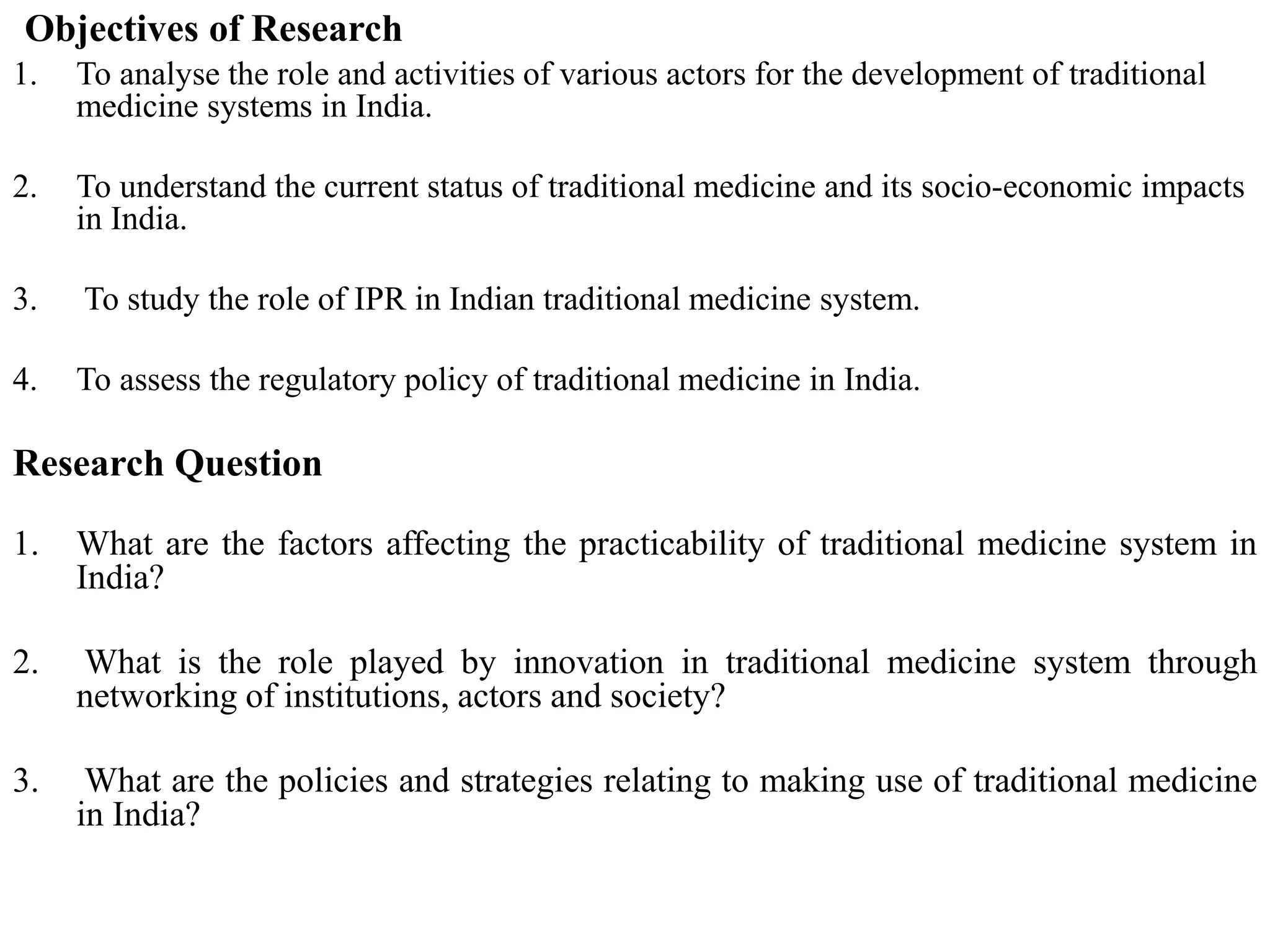 Objectives of Research
1. To analyse the role and activities of various actors for the development of traditional
medicine systems in India.
2. To understand the current status of traditional medicine and its socio-economic impacts
in India.
3. To study the role of IPR in Indian traditional medicine system.
4. To assess the regulatory policy of traditional medicine in India.
Research Question
1. What are the factors affecting the practicability of traditional medicine system in
India?
2. What is the role played by innovation in traditional medicine system through
networking of institutions, actors and society?
3. What are the policies and strategies relating to making use of traditional medicine
in India?
 