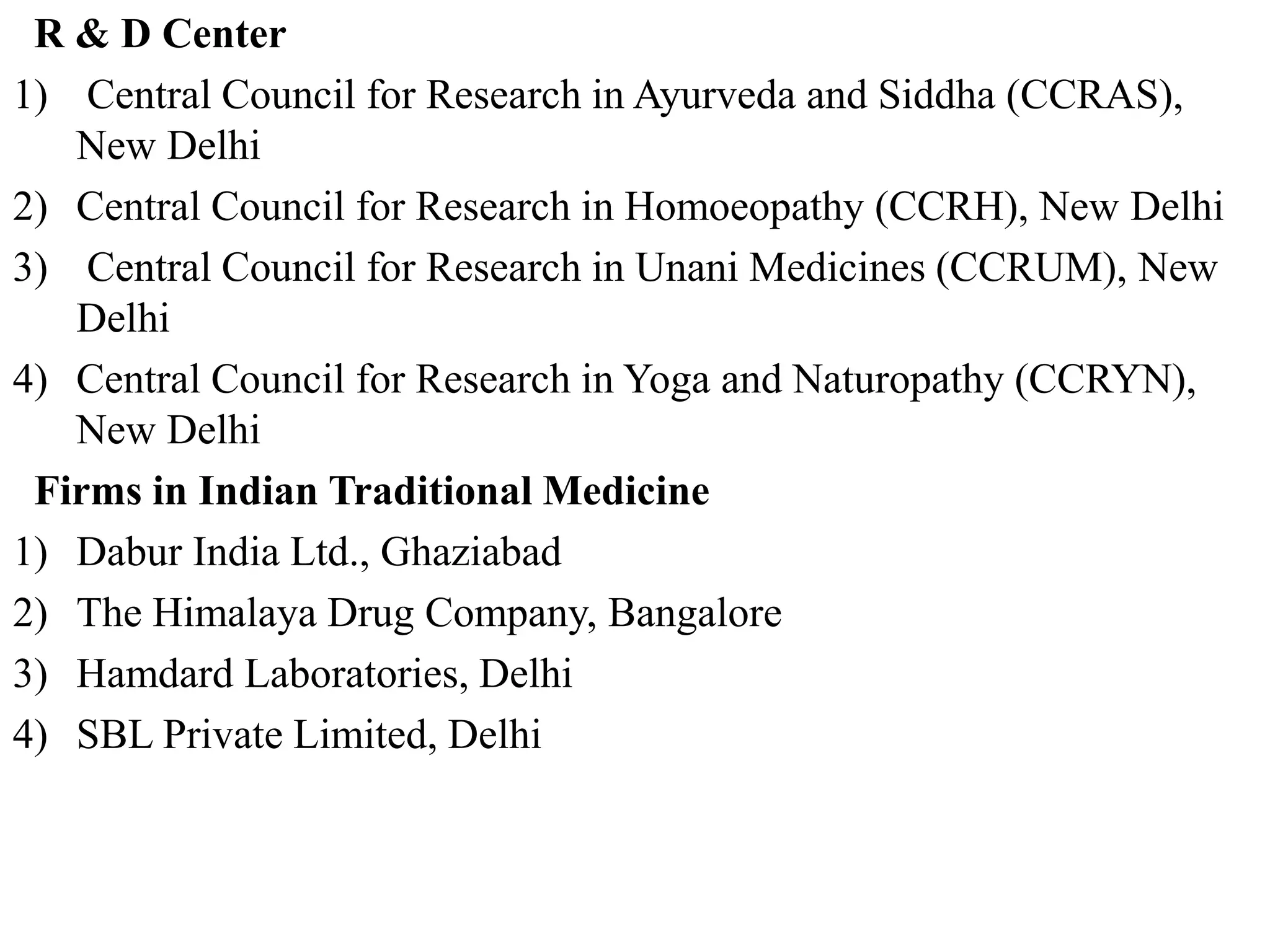 R & D Center
1) Central Council for Research in Ayurveda and Siddha (CCRAS),
New Delhi
2) Central Council for Research in Homoeopathy (CCRH), New Delhi
3) Central Council for Research in Unani Medicines (CCRUM), New
Delhi
4) Central Council for Research in Yoga and Naturopathy (CCRYN),
New Delhi
Firms in Indian Traditional Medicine
1) Dabur India Ltd., Ghaziabad
2) The Himalaya Drug Company, Bangalore
3) Hamdard Laboratories, Delhi
4) SBL Private Limited, Delhi
 