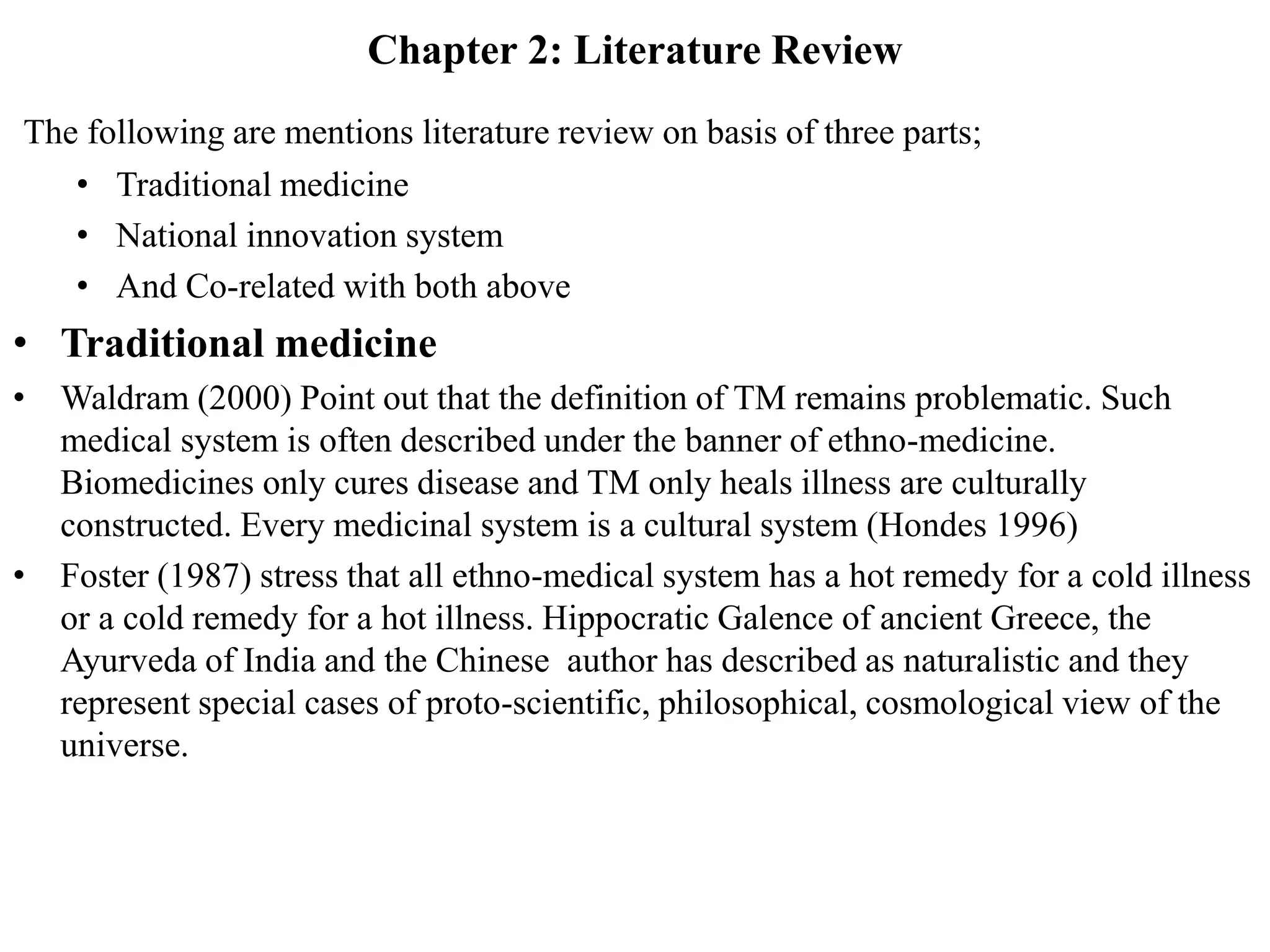 Chapter 2: Literature Review
The following are mentions literature review on basis of three parts;
• Traditional medicine
• National innovation system
• And Co-related with both above
• Traditional medicine
• Waldram (2000) Point out that the definition of TM remains problematic. Such
medical system is often described under the banner of ethno-medicine.
Biomedicines only cures disease and TM only heals illness are culturally
constructed. Every medicinal system is a cultural system (Hondes 1996)
• Foster (1987) stress that all ethno-medical system has a hot remedy for a cold illness
or a cold remedy for a hot illness. Hippocratic Galence of ancient Greece, the
Ayurveda of India and the Chinese author has described as naturalistic and they
represent special cases of proto-scientific, philosophical, cosmological view of the
universe.
 