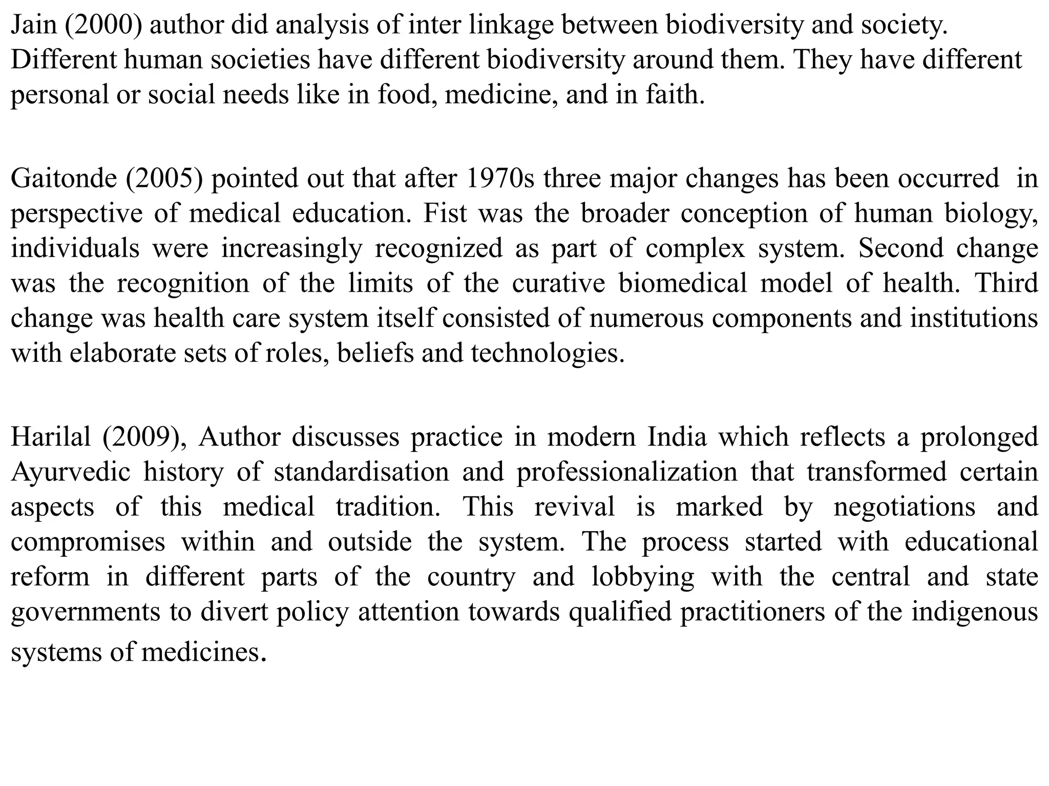 Jain (2000) author did analysis of inter linkage between biodiversity and society.
Different human societies have different biodiversity around them. They have different
personal or social needs like in food, medicine, and in faith.
Gaitonde (2005) pointed out that after 1970s three major changes has been occurred in
perspective of medical education. Fist was the broader conception of human biology,
individuals were increasingly recognized as part of complex system. Second change
was the recognition of the limits of the curative biomedical model of health. Third
change was health care system itself consisted of numerous components and institutions
with elaborate sets of roles, beliefs and technologies.
Harilal (2009), Author discusses practice in modern India which reflects a prolonged
Ayurvedic history of standardisation and professionalization that transformed certain
aspects of this medical tradition. This revival is marked by negotiations and
compromises within and outside the system. The process started with educational
reform in different parts of the country and lobbying with the central and state
governments to divert policy attention towards qualified practitioners of the indigenous
systems of medicines.
 