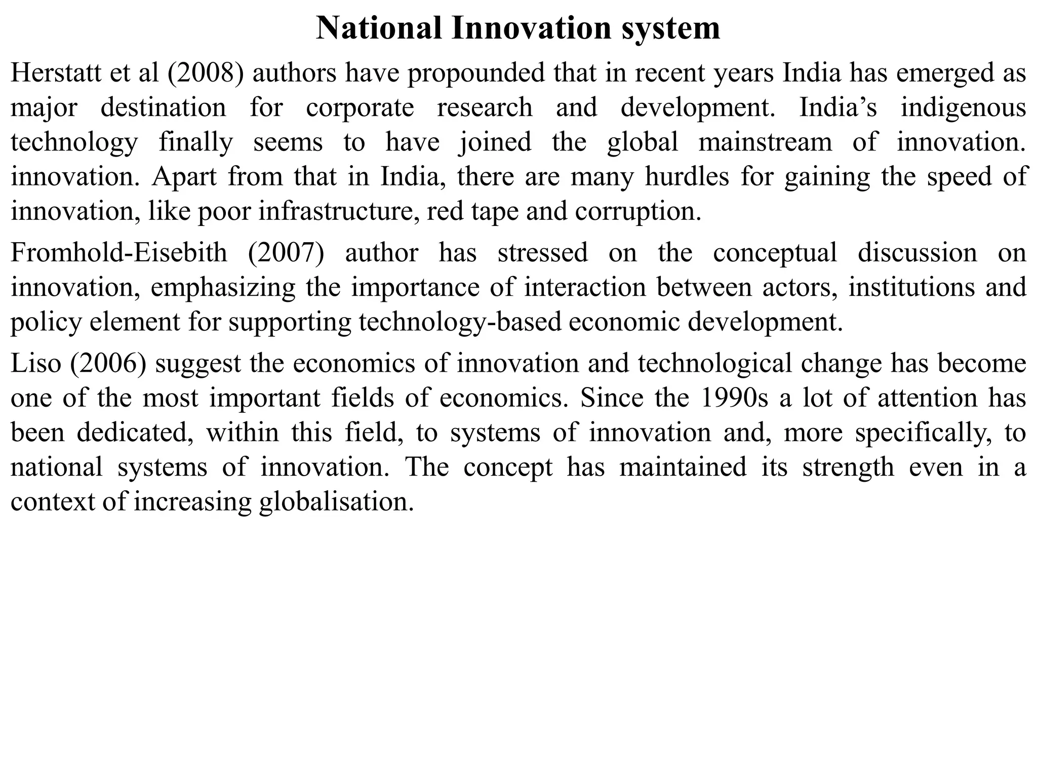 National Innovation system
Herstatt et al (2008) authors have propounded that in recent years India has emerged as
major destination for corporate research and development. India’s indigenous
technology finally seems to have joined the global mainstream of innovation.
innovation. Apart from that in India, there are many hurdles for gaining the speed of
innovation, like poor infrastructure, red tape and corruption.
Fromhold-Eisebith (2007) author has stressed on the conceptual discussion on
innovation, emphasizing the importance of interaction between actors, institutions and
policy element for supporting technology-based economic development.
Liso (2006) suggest the economics of innovation and technological change has become
one of the most important fields of economics. Since the 1990s a lot of attention has
been dedicated, within this field, to systems of innovation and, more specifically, to
national systems of innovation. The concept has maintained its strength even in a
context of increasing globalisation.
 